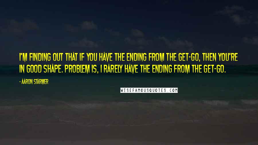 Aaron Starmer Quotes: I'm finding out that if you have the ending from the get-go, then you're in good shape. Problem is, I rarely have the ending from the get-go.