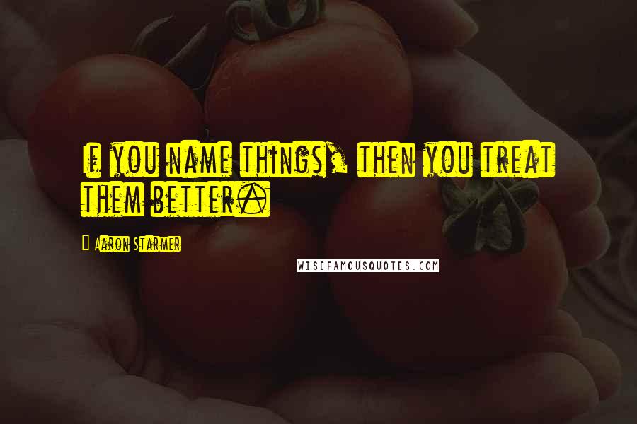 Aaron Starmer Quotes: If you name things, then you treat them better.