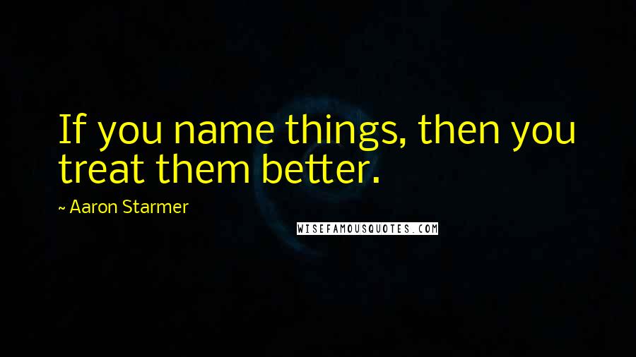 Aaron Starmer Quotes: If you name things, then you treat them better.