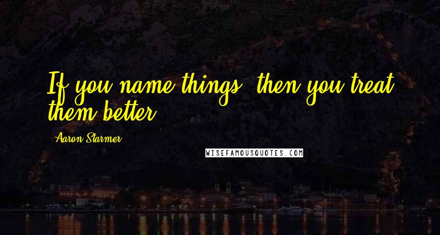 Aaron Starmer Quotes: If you name things, then you treat them better.