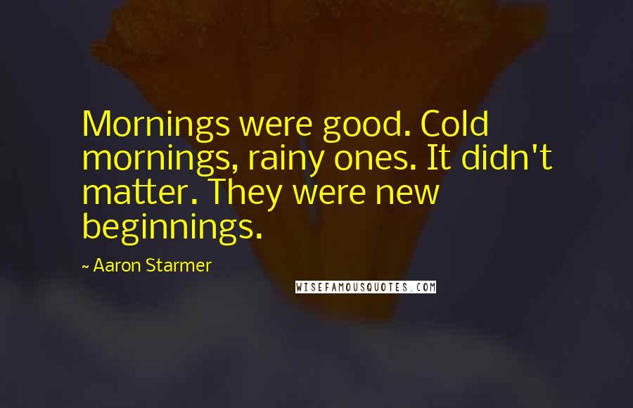 Aaron Starmer Quotes: Mornings were good. Cold mornings, rainy ones. It didn't matter. They were new beginnings.