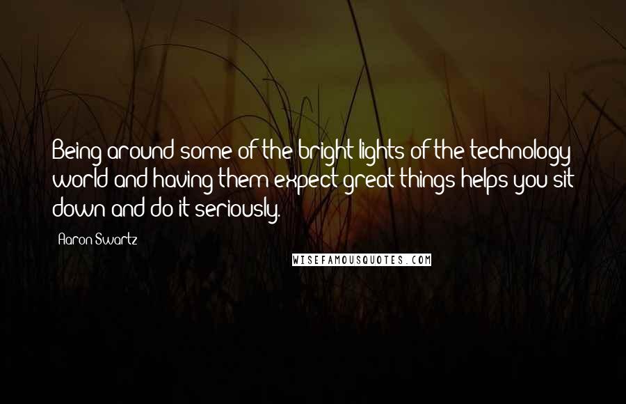 Aaron Swartz Quotes: Being around some of the bright lights of the technology world and having them expect great things helps you sit down and do it seriously.