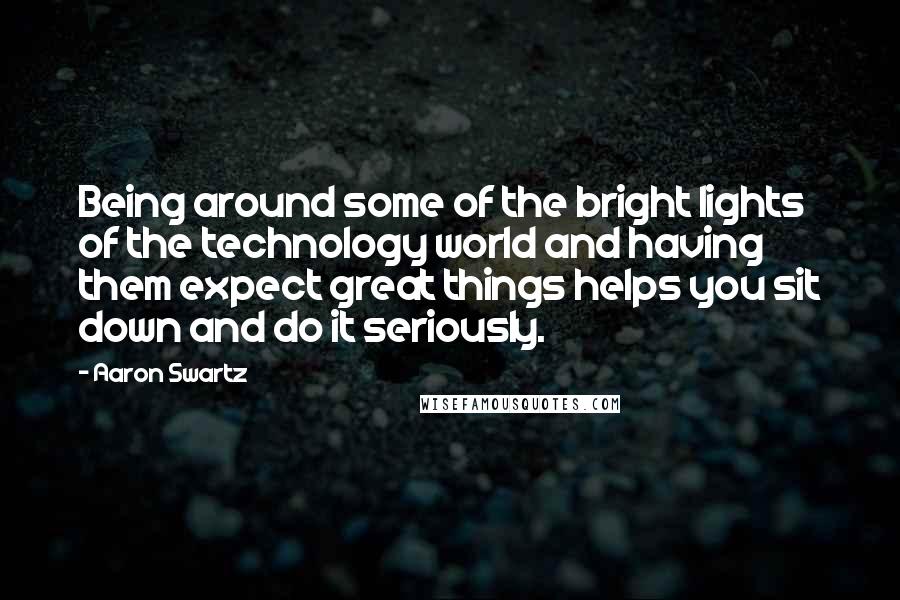 Aaron Swartz Quotes: Being around some of the bright lights of the technology world and having them expect great things helps you sit down and do it seriously.