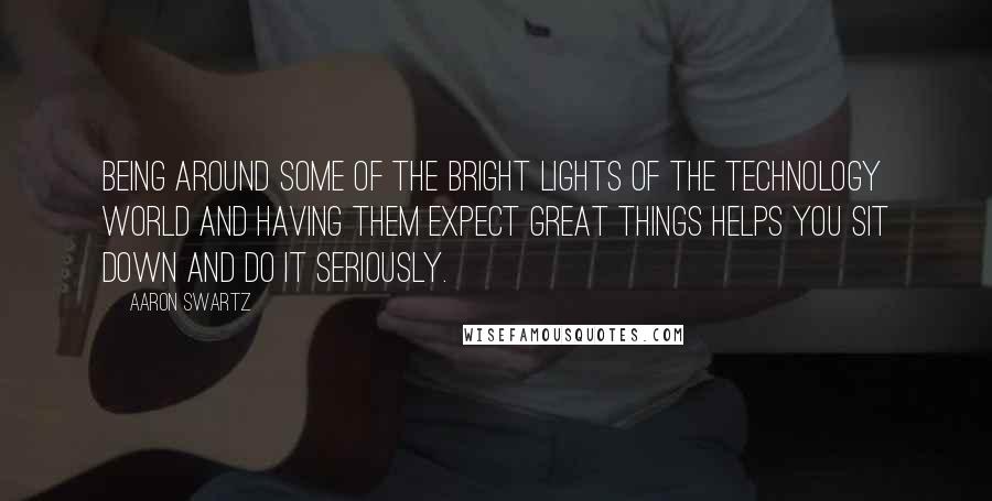 Aaron Swartz Quotes: Being around some of the bright lights of the technology world and having them expect great things helps you sit down and do it seriously.