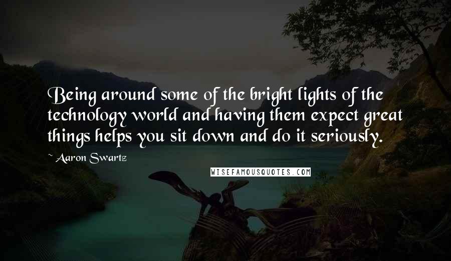 Aaron Swartz Quotes: Being around some of the bright lights of the technology world and having them expect great things helps you sit down and do it seriously.