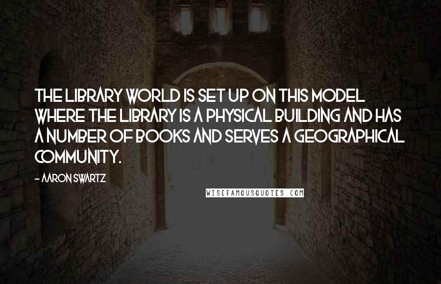 Aaron Swartz Quotes: The library world is set up on this model where the library is a physical building and has a number of books and serves a geographical community.