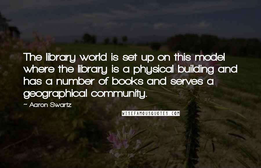 Aaron Swartz Quotes: The library world is set up on this model where the library is a physical building and has a number of books and serves a geographical community.