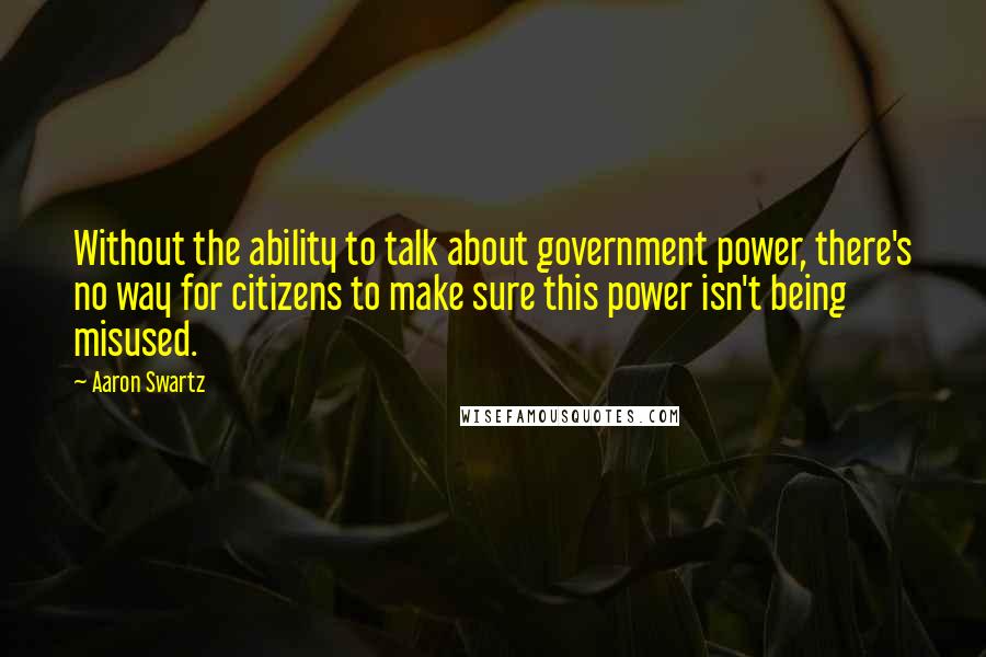 Aaron Swartz Quotes: Without the ability to talk about government power, there's no way for citizens to make sure this power isn't being misused.