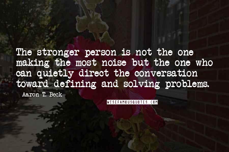 Aaron T. Beck Quotes: The stronger person is not the one making the most noise but the one who can quietly direct the conversation toward defining and solving problems.