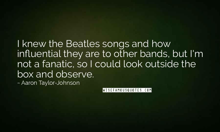Aaron Taylor-Johnson Quotes: I knew the Beatles songs and how influential they are to other bands, but I'm not a fanatic, so I could look outside the box and observe.