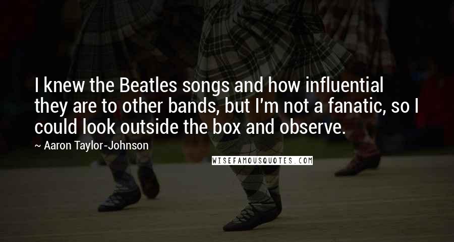 Aaron Taylor-Johnson Quotes: I knew the Beatles songs and how influential they are to other bands, but I'm not a fanatic, so I could look outside the box and observe.