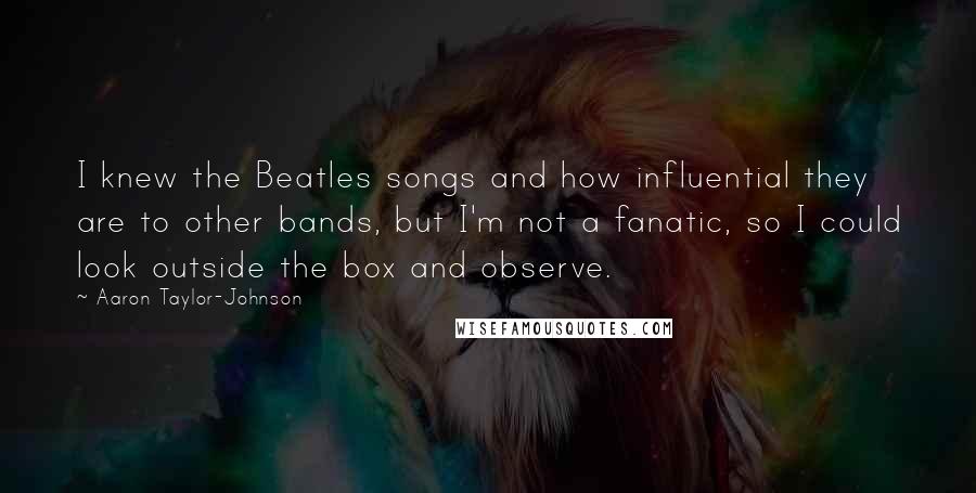 Aaron Taylor-Johnson Quotes: I knew the Beatles songs and how influential they are to other bands, but I'm not a fanatic, so I could look outside the box and observe.