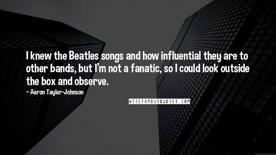 Aaron Taylor-Johnson Quotes: I knew the Beatles songs and how influential they are to other bands, but I'm not a fanatic, so I could look outside the box and observe.