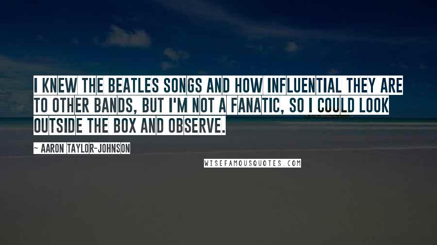 Aaron Taylor-Johnson Quotes: I knew the Beatles songs and how influential they are to other bands, but I'm not a fanatic, so I could look outside the box and observe.