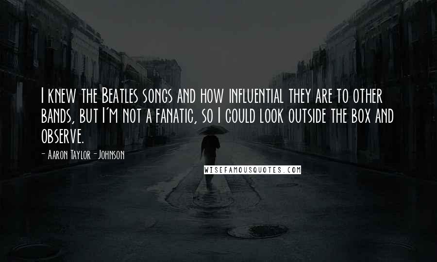 Aaron Taylor-Johnson Quotes: I knew the Beatles songs and how influential they are to other bands, but I'm not a fanatic, so I could look outside the box and observe.