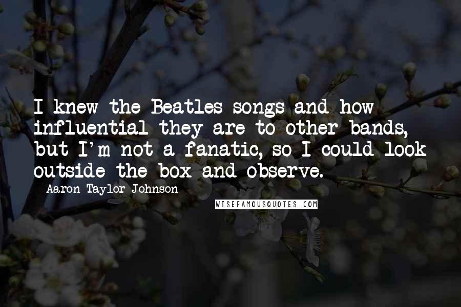 Aaron Taylor-Johnson Quotes: I knew the Beatles songs and how influential they are to other bands, but I'm not a fanatic, so I could look outside the box and observe.