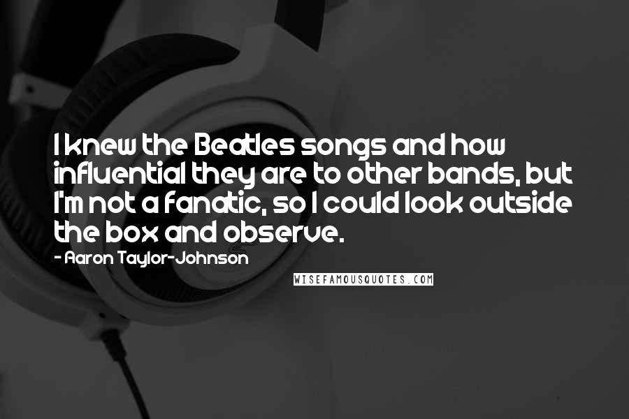 Aaron Taylor-Johnson Quotes: I knew the Beatles songs and how influential they are to other bands, but I'm not a fanatic, so I could look outside the box and observe.