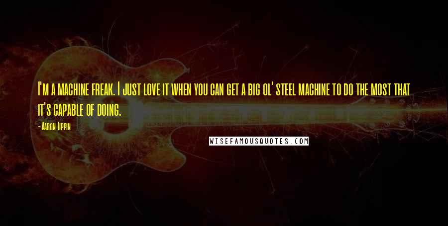 Aaron Tippin Quotes: I'm a machine freak. I just love it when you can get a big ol' steel machine to do the most that it's capable of doing.