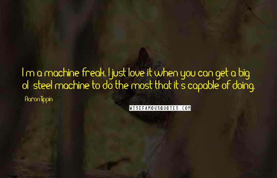 Aaron Tippin Quotes: I'm a machine freak. I just love it when you can get a big ol' steel machine to do the most that it's capable of doing.