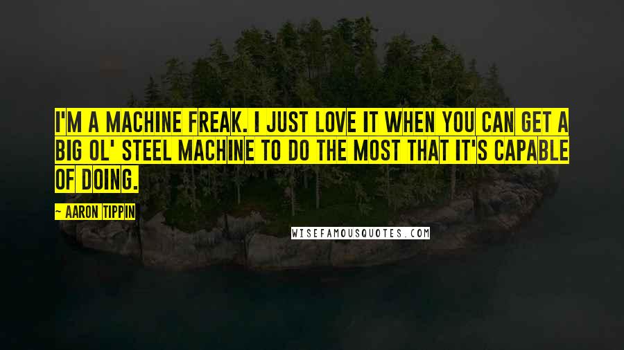 Aaron Tippin Quotes: I'm a machine freak. I just love it when you can get a big ol' steel machine to do the most that it's capable of doing.