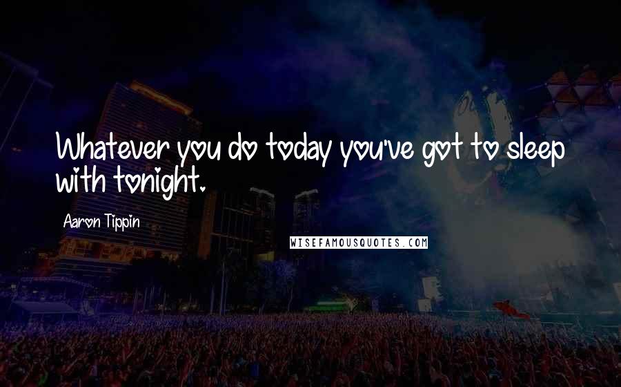 Aaron Tippin Quotes: Whatever you do today you've got to sleep with tonight.