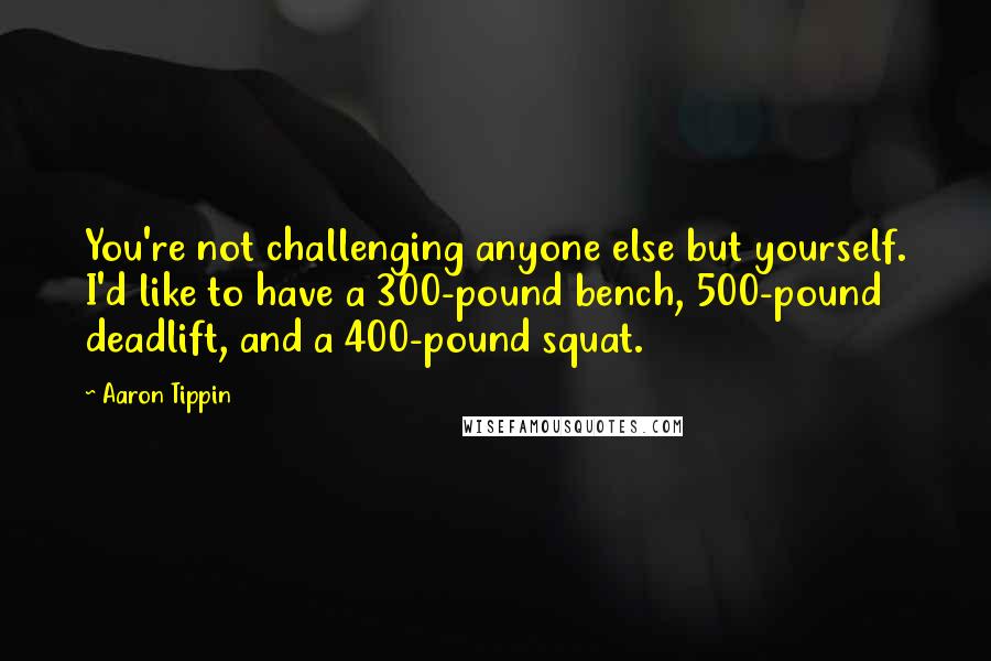 Aaron Tippin Quotes: You're not challenging anyone else but yourself. I'd like to have a 300-pound bench, 500-pound deadlift, and a 400-pound squat.