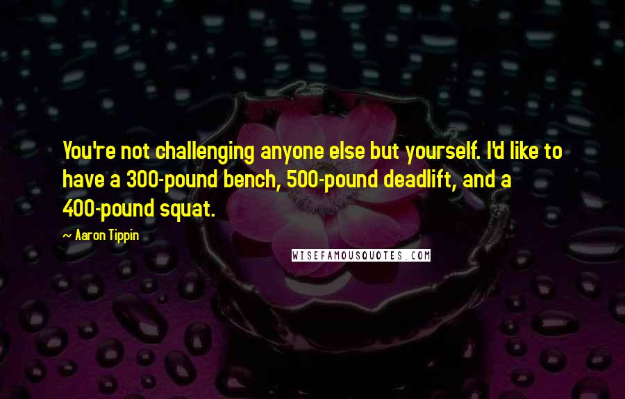 Aaron Tippin Quotes: You're not challenging anyone else but yourself. I'd like to have a 300-pound bench, 500-pound deadlift, and a 400-pound squat.