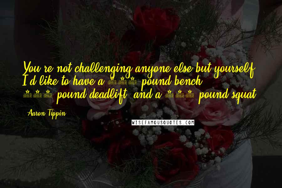 Aaron Tippin Quotes: You're not challenging anyone else but yourself. I'd like to have a 300-pound bench, 500-pound deadlift, and a 400-pound squat.