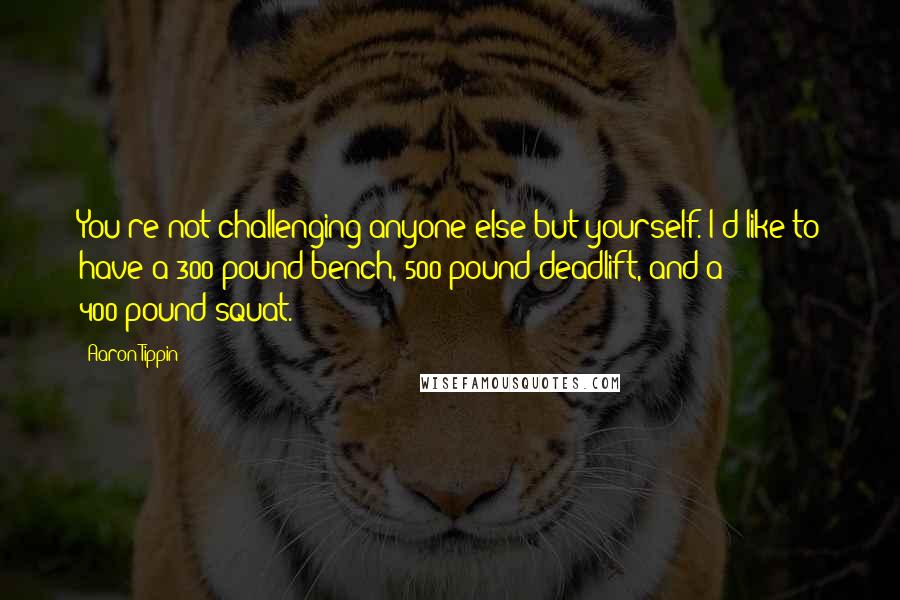 Aaron Tippin Quotes: You're not challenging anyone else but yourself. I'd like to have a 300-pound bench, 500-pound deadlift, and a 400-pound squat.