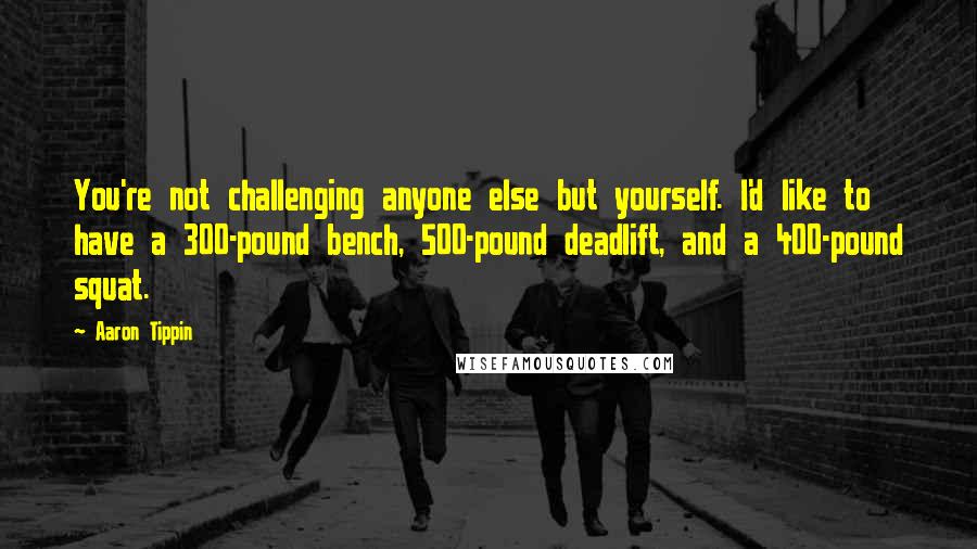 Aaron Tippin Quotes: You're not challenging anyone else but yourself. I'd like to have a 300-pound bench, 500-pound deadlift, and a 400-pound squat.