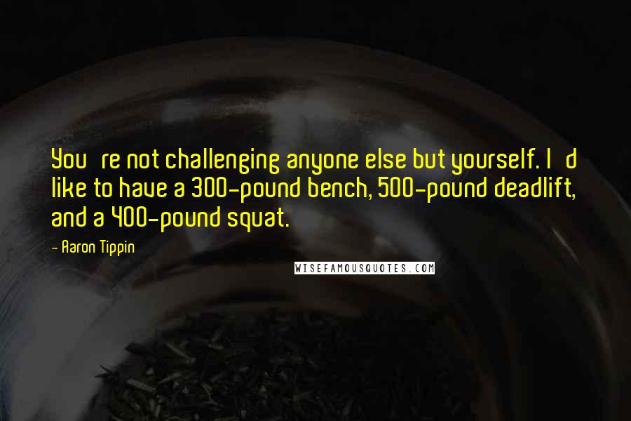 Aaron Tippin Quotes: You're not challenging anyone else but yourself. I'd like to have a 300-pound bench, 500-pound deadlift, and a 400-pound squat.