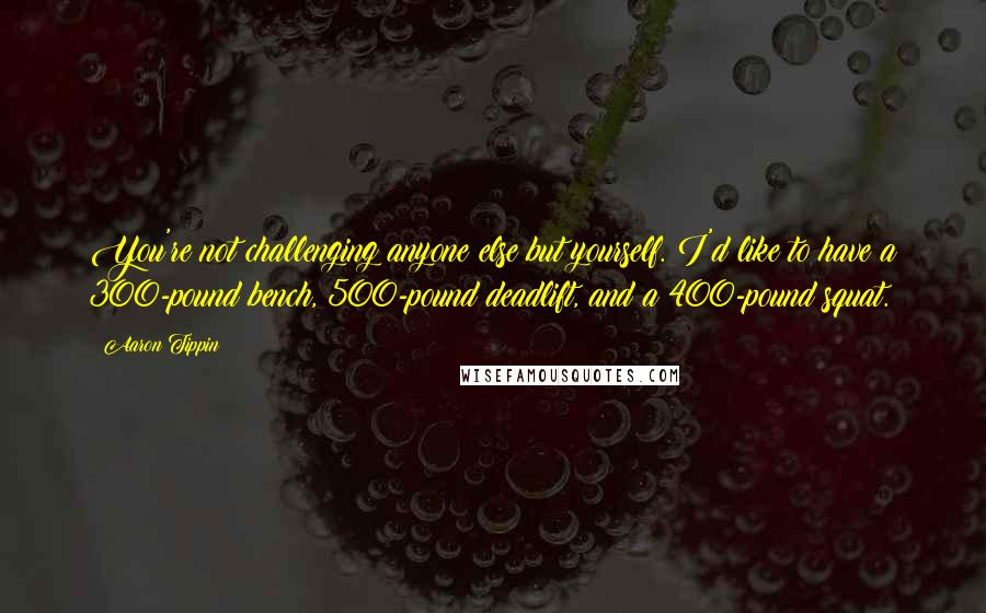 Aaron Tippin Quotes: You're not challenging anyone else but yourself. I'd like to have a 300-pound bench, 500-pound deadlift, and a 400-pound squat.