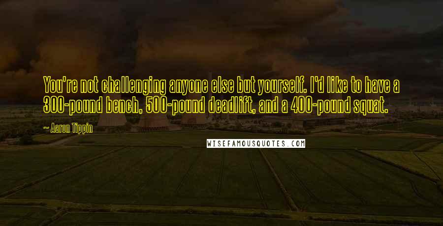 Aaron Tippin Quotes: You're not challenging anyone else but yourself. I'd like to have a 300-pound bench, 500-pound deadlift, and a 400-pound squat.