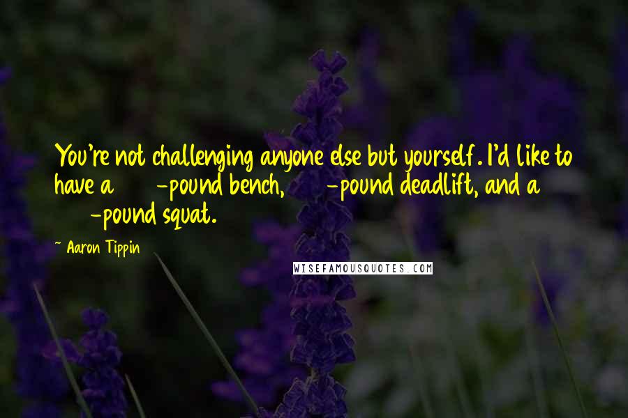 Aaron Tippin Quotes: You're not challenging anyone else but yourself. I'd like to have a 300-pound bench, 500-pound deadlift, and a 400-pound squat.