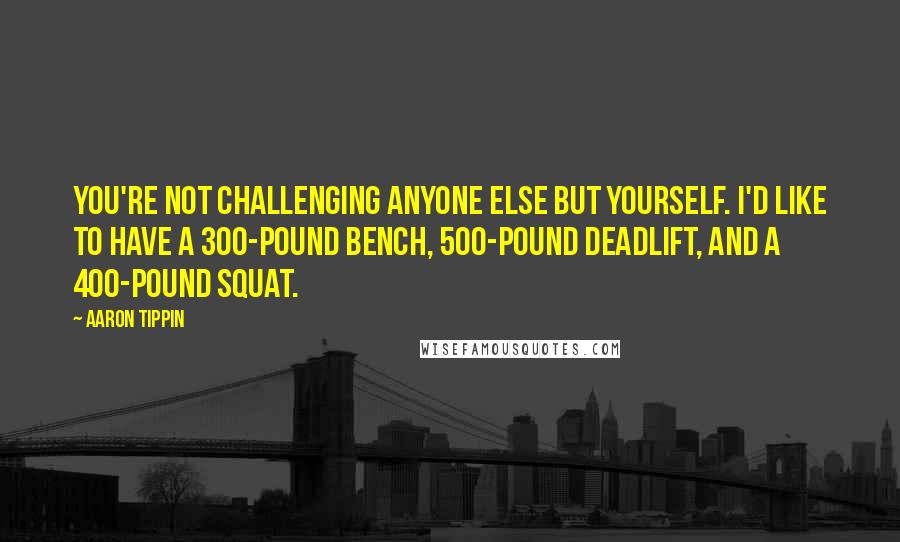 Aaron Tippin Quotes: You're not challenging anyone else but yourself. I'd like to have a 300-pound bench, 500-pound deadlift, and a 400-pound squat.