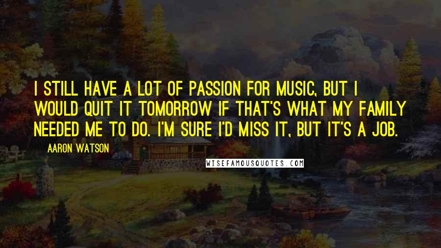 Aaron Watson Quotes: I still have a lot of passion for music, but I would quit it tomorrow if that's what my family needed me to do. I'm sure I'd miss it, but it's a job.
