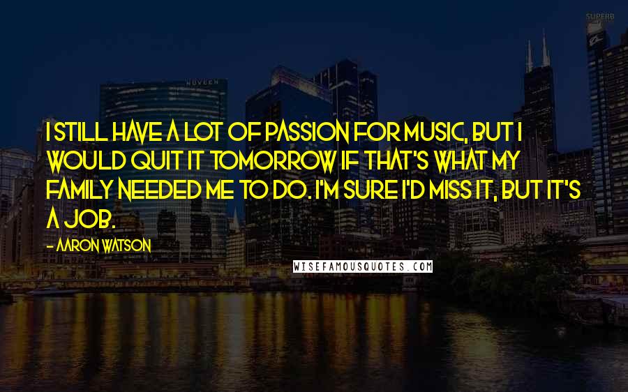 Aaron Watson Quotes: I still have a lot of passion for music, but I would quit it tomorrow if that's what my family needed me to do. I'm sure I'd miss it, but it's a job.