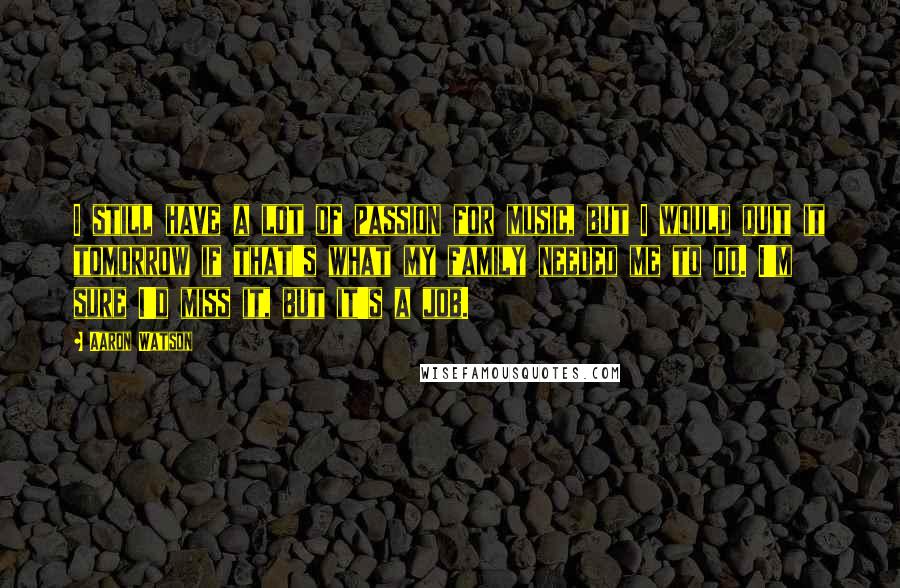 Aaron Watson Quotes: I still have a lot of passion for music, but I would quit it tomorrow if that's what my family needed me to do. I'm sure I'd miss it, but it's a job.