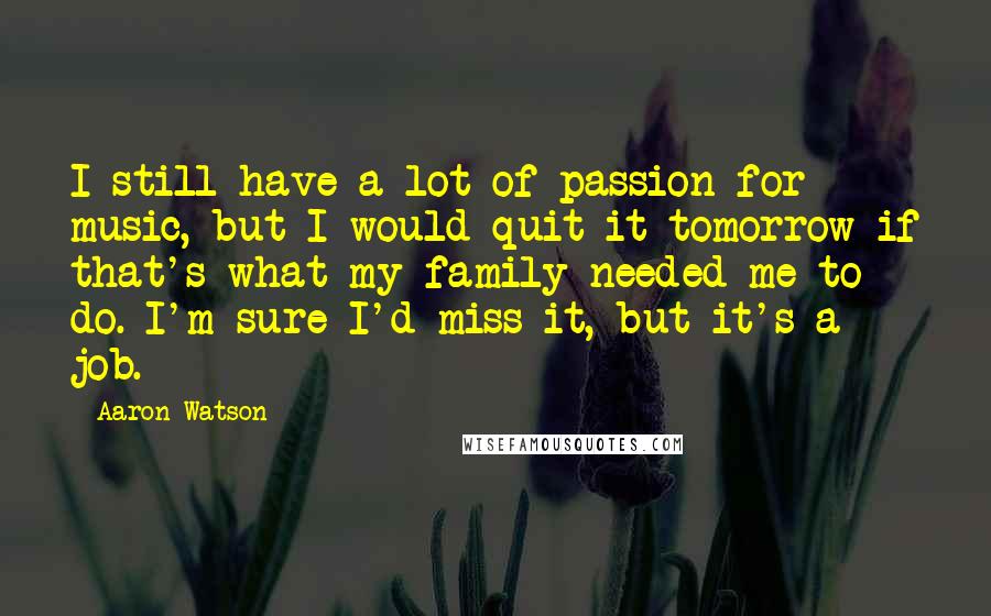 Aaron Watson Quotes: I still have a lot of passion for music, but I would quit it tomorrow if that's what my family needed me to do. I'm sure I'd miss it, but it's a job.