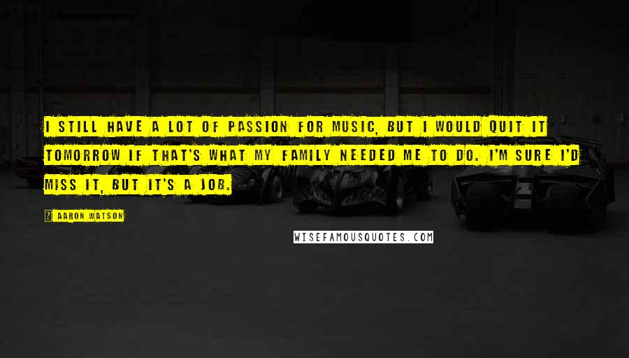Aaron Watson Quotes: I still have a lot of passion for music, but I would quit it tomorrow if that's what my family needed me to do. I'm sure I'd miss it, but it's a job.