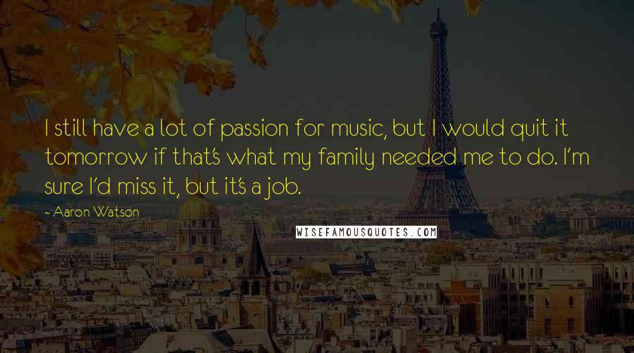 Aaron Watson Quotes: I still have a lot of passion for music, but I would quit it tomorrow if that's what my family needed me to do. I'm sure I'd miss it, but it's a job.