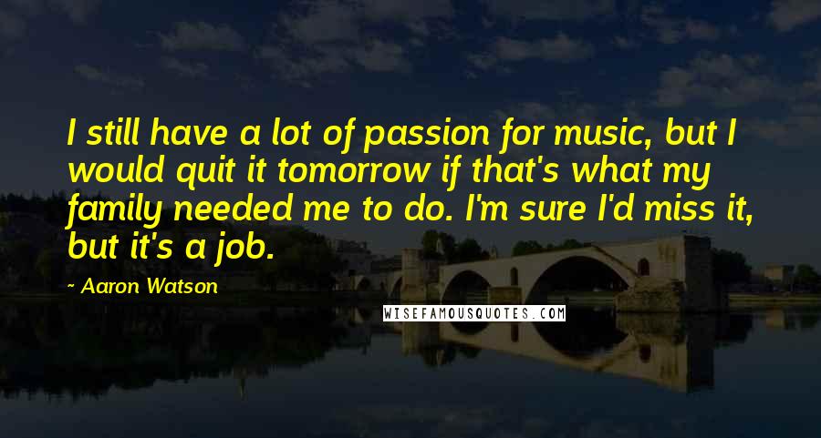 Aaron Watson Quotes: I still have a lot of passion for music, but I would quit it tomorrow if that's what my family needed me to do. I'm sure I'd miss it, but it's a job.