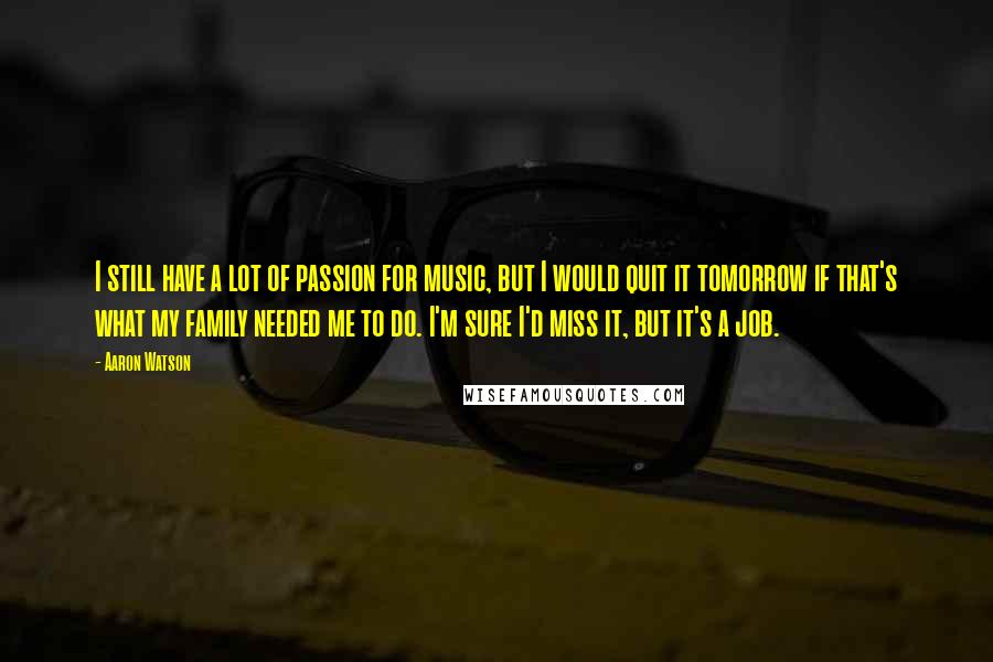 Aaron Watson Quotes: I still have a lot of passion for music, but I would quit it tomorrow if that's what my family needed me to do. I'm sure I'd miss it, but it's a job.