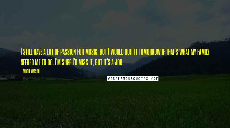 Aaron Watson Quotes: I still have a lot of passion for music, but I would quit it tomorrow if that's what my family needed me to do. I'm sure I'd miss it, but it's a job.