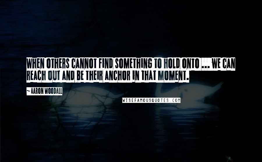 Aaron Woodall Quotes: When others cannot find something to hold onto ... we can reach out and be their anchor in that moment.