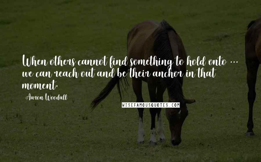 Aaron Woodall Quotes: When others cannot find something to hold onto ... we can reach out and be their anchor in that moment.