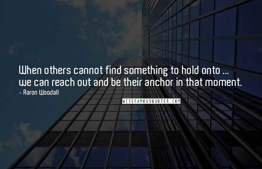 Aaron Woodall Quotes: When others cannot find something to hold onto ... we can reach out and be their anchor in that moment.