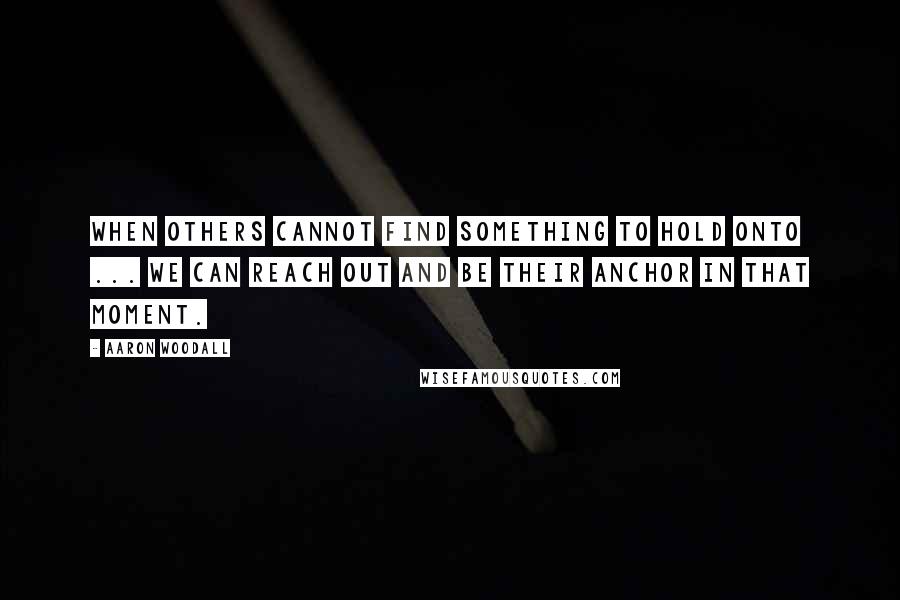 Aaron Woodall Quotes: When others cannot find something to hold onto ... we can reach out and be their anchor in that moment.