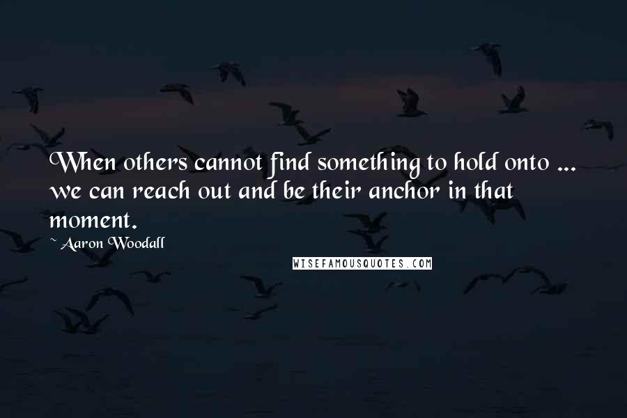 Aaron Woodall Quotes: When others cannot find something to hold onto ... we can reach out and be their anchor in that moment.