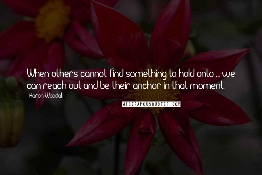 Aaron Woodall Quotes: When others cannot find something to hold onto ... we can reach out and be their anchor in that moment.